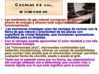 Cocinas de  gas , microondas Las encimeras de gas natural consiguen un importante ahorro de energía y ofrecen total seguridad en su funcionamiento.   Las encimeras cristalgas unen las ventajas de cocinar con la llama de gas natural y practicidad de las placas con superficie de cristal templado, que incorporan quemadores extraíbles para su limpieza.  Con el vitrogas podrás aprovechar el calor residual y con ello aprovechar energía.  Las "microondas plus", microondas combinadas con radiación (resistencias), ofrecen un campo de posibilidades para cocinar más amplio que el microondas normal: permiten cualquier forma de cocción, asado o asado al grill.  Tanto por el material como por su forma, las características del menaje utilizado van a determinar una cocción más o menos rápida con lo que esto significa para el consumo   