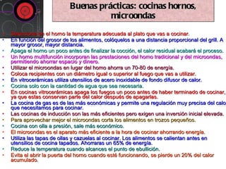 Selecciona en el horno la temperatura adecuada al plato que vas a cocinar . En función del grosor de los alimentos, colóquelos a una distancia proporcional del grill. A mayor grosor, mayor distancia. Apaga el horno un poco antes de finalizar la cocción, el calor residual acabará el proceso. Un horno multifunción incorporan las prestaciones del homo tradicional y del microondas, permitiendo ahorrar espacio y dinero. Utilizar el microondas en lugar del homo ahorra un 70-80 de energía. Coloca recipientes con un diámetro igual o superior al fuego que vas a utilizar. En vitrocerámicas utiliza utensilios de acero inoxidable de fondo difusor de calor. Cocina solo con la cantidad de agua que sea necesaria. En cocinas vitrocerámicas apaga los fuegos un poco antes de haber terminado de cocinar, ya que estas conservan parte del calor después de apagarlas. La cocina de gas es de las más económicas y permite una regulación muy precisa del calor que necesitamos para cocinar. Las cocinas de inducción son las más eficientes pero exigen una inversión inicial elevada. Para aprovechar mejor el microondas corta los alimentos en trozos pequeños. Cocina con olla a presión, sale más económico. El microondas es el aparato más eficiente a la hora de cocinar ahorrando energía.  Utiliza las tapas de ollas y cazuelas al cocinar. Los alimentos se calientan antes en utensilios de cocina tapados. Ahorraras un 65% de energía. Reduce la temperatura cuando alcances el punto de ebullición. Evita el abrir la puerta del horno cuando esté funcionando, se pierde un 20% del calor acumulado . Buenas prácticas: cocinas hornos, microondas 