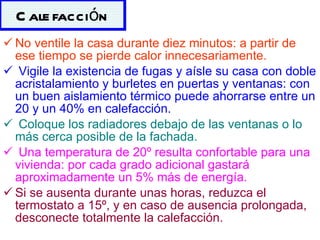 No ventile la casa durante diez minutos: a partir de ese tiempo se pierde calor innecesariamente. Vigile la existencia de fugas y aísle su casa con doble acristalamiento y burletes en puertas y ventanas: con un buen aislamiento térmico puede ahorrarse entre un 20 y un 40% en calefacción. Coloque los radiadores debajo de las ventanas o lo más cerca posible de la fachada. Una temperatura de 20º resulta confortable para una vivienda: por cada grado adicional gastará aproximadamente un 5% más de energía.   Si se ausenta durante unas horas, reduzca el termostato a 15º, y en caso de ausencia prolongada, desconecte totalmente la calefacción.   Calefacción 