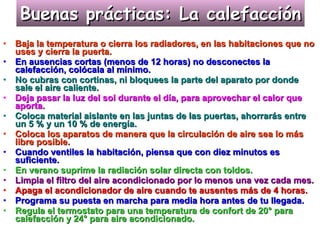Buenas prácticas: La calefacción Baja la temperatura o cierra los radiadores, en las habitaciones que no uses y cierra la puerta. En ausencias cortas (menos de 12 horas) no desconectes la calefacción, colócala al mínimo. No cubras con cortinas, ni bloquees la parte del aparato por donde sale el aire caliente. Deja pasar la luz del sol durante el día, para aprovechar el calor que aporta. Coloca material aislante en las juntas de las puertas, ahorrarás entre un 5 % y un 10 % de energía. Coloca los aparatos de manera que la circulación de aire sea lo más libre posible. Cuando ventiles la habitación, piensa que con diez minutos es suficiente. En verano suprime la radiación solar directa con toldos. Limpia el filtro del aire acondicionado por lo menos una vez cada mes. Apaga el acondicionador de aire cuando te ausentes más de 4 horas.   Programa su puesta en marcha para media hora antes de tu llegada. Regula el termostato para una temperatura de confort de 20° para calefacción y 24° para aire acondicionado. 
