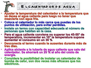 Ajustar la temperatura del calentador a la temperatura que se desea el agua caliente para luego no tener que mezclarla con agua fría. Coloca el calentador lo más cerca que puedas de los puntos de utilización, para evitar perdidas. Instala un termo con capacidad adecuada al número de personas que habitan en la casa. Para el agua caliente conviene no superar los 45-50° de temperatura, incrementar en 10° la temperatura supone aumentar el consumo en un 30 % Desconecta el termo cuando te ausentes durante más de tres días. Aplica aislante a la tubería de agua caliente que sale del calentador. Se ahorrará un 20 % al año del costo de energía. Considera la posibilidad de instalar un calentador de bomba de calor, son dos veces más eficaces que los eléctricos. El calentador de agua 