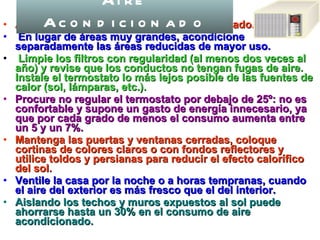Al adquirirlo, escoja uno del tamaño adecuado. En lugar de áreas muy grandes, acondicione   separadamente las áreas reducidas de mayor uso. Limpie los filtros con regularidad (al menos dos veces al año) y revise que los conductos no tengan fugas de aire. Instale el termostato lo más lejos posible de las fuentes de calor (sol, lámparas, etc.).  Procure no regular el termostato por debajo de 25º: no es confortable y supone un gasto de energía innecesario, ya que por cada grado de menos el consumo aumenta entre un 5 y un 7%.  Mantenga las puertas y ventanas cerradas, coloque cortinas de colores claros o con fondos reflectores y utilice toldos y persianas para reducir el efecto calorífico del sol.   Ventile la casa por la noche o a horas tempranas, cuando el aire del exterior es más fresco que el del interior.  Aislando los techos y muros expuestos al sol puede ahorrarse hasta un 30% en el consumo de aire acondicionado.  Aire Acondicionado 