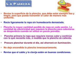 La Plancha Revise la superficie de la plancha, que debe estar siempre lisa y limpia, para que pueda transmitir el calor de manera mas uniforme.   Rocíe ligeramente la ropa sin humedecerla demasiado.   Planche la mayor cantidad posible de ropa en cada sesión. La cantidad de electricidad que requiere la plancha para calentarse se desperdicia cuando se utiliza en pocas prendas.   Planche primero la ropa que requiere menos calor y continúe con la que necesita más, a medida que la plancha se calienta.   Procure planchar durante el día, así ahorrará en iluminación.   No deje encendida la plancha innecesariamente.   Revise que el cable y la clavija estén en buenas condiciones.   