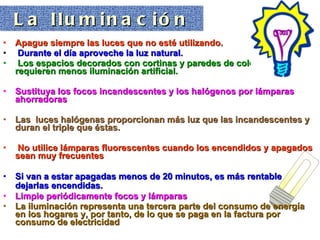 Apague siempre las luces que no esté utilizando. Durante el día aproveche la luz natural. Los espacios decorados con cortinas y paredes de colores claros requieren menos iluminación artificial. Sustituya los focos incandescentes y los halógenos por lámparas ahorradoras   Las  luces halógenas proporcionan más luz que las incandescentes y duran el triple que éstas. No utilice lámparas fluorescentes cuando los encendidos y apagados sean muy frecuentes  Si van a estar apagadas menos de 20 minutos, es más rentable dejarlas encendidas.   Limpie periódicamente focos y lámparas   La iluminación representa una tercera parte del consumo de energía en los hogares y, por tanto, de lo que se paga en la factura por consumo de electricidad   La Iluminación 