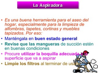 La Aspiradora Es una buena herramienta para el aseo del hogar, especialmente para la limpieza de alfombras, tapetes, cortinas y muebles tapizados. Por eso:   Manténgala en  buen estado general   Revise que las mangueras  de succión estén en buenas condiciones   Procure  utilizar la boquilla adecuada  a la superficie que va a aspirar   Limpie los filtros  al terminar de usarla   