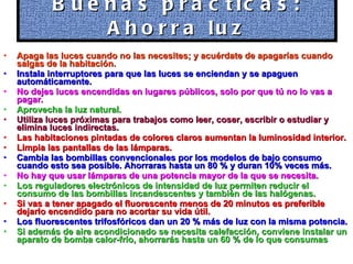Apaga las luces cuando no las necesites; y acuérdate de apagarías cuando salgas de la habitación. Instala interruptores para que las luces se enciendan y se apaguen automáticamente. No dejes luces encendidas en lugares públicos, solo por que tú no lo vas a pagar. Aprovecha la luz natural. Utiliza luces próximas para trabajos como leer, coser, escribir o estudiar y elimina luces indirectas. Las habitaciones pintadas de colores claros aumentan la luminosidad interior. Limpia las pantallas de las lámparas. Cambia las bombillas convencionales por los modelos de bajo consumo cuando esto sea posible. Ahorraras hasta un 80 % y duran 10% veces más. No hay que usar lámparas de una potencia mayor de la que se necesita. Los reguladores electrónicos de intensidad de luz permiten reducir el consumo de las bombillas incandescentes y también de las halógenas. Si vas a tener apagado el fluorescente menos de 20 minutos es preferible dejarlo encendido para no acortar su vida útil. Los fluorescentes trifosfóricos dan un 20 % más de luz con la misma potencia. Si además de aire acondicionado se necesita calefacción, conviene instalar un aparato de bomba calor-frío, ahorrarás hasta un 60 % de lo que consumas   Buenas prácticas: Ahorra luz 