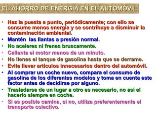 EL AHORRO DE ENERGÍA EN EL AUTOMÓVIL Haz la puesta a punto, periódicamente; con ello se consume menos energía y se contribuye a disminuir la contaminación ambiental.  Mantén  las llantas a presión normal.   No aceleres ni frenes bruscamente.   Calienta el motor menos de un minuto.   No llenes el tanque de gasolina hasta que se derrame.   Evite llevar artículos innecesarios dentro del automóvil. Al comprar un coche nuevo, compara el consumo de gasolina de los diferentes modelos y toma en cuenta este factor antes de decidirse por alguno.   Trasladarse de un lugar a otro es necesario, no así el hacerlo siempre en coche.   Si es posible camina, si no, utiliza preferentemente el transporte colectivo. 