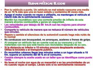 Buenas prácticas: El coche Pon tu vehículo a punto. Un vehículo en mal estado consume una media de un 10 % más que uno en buen estado y contamina 20 veces más. Apaga el motor cuando no vayas a utilizarlo, no mantengas el vehículo al ralentí más de lo estrictamente necesario. Mantén tus neumáticos con una correcta presión de inflado de esta manera ahorras combustible y ganas en seguridad. Las velocidades por debajo de 90  km./h son las mejores para ahorrar combustible. Comparte tu vehículo de manera que se reduzca él número de vehículos que circulan. Repara o cambia el silencioso de tu automóvil cuando haga más ruido de lo normal No conduzcas con brusquedad, no arranques, aceleres o frenes de golpe. Al comprar un vehículo ten en cuenta cual es su consumo y si los materiales con los que está hecho son reciclables después de su uso. Si la distancia es inferior a 15 minutos procura desplazarte andando. Utiliza la bicicleta o el transporte publico. En recorridos urbanos llegar tres minutos antes a un lugar situado a 10 km. supone un aumento del 50 % en el consumo. Cambia siempre tu aceite usado en un taller que se identifique como punto verde. No laves el coche con agua de un manantial o en las proximidades de un río cuando vayas al campo. Lávalo solo si es estrictamente necesario   