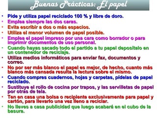 Buenas Prácticas: El papel Pide y utiliza papel reciclado 100 % y libre de doro. Emplea siempre las dos caras. Evita escribir a dos o más espacios. Utiliza el menor volumen de papel posible. Emplea el papel impreso por una cara como borrador o para imprimir documentos de uso personal. Cuando hayas sacado todo el partido a tu papel deposítalo en un contenedor de reciclaje. Utiliza medios informáticos para enviar fax, documentos y correo. No por ser más blanco el papel es mejor, de hecho, cuanto más blanco más cansada resulta la lectura sobre el mismo. Cuando compres cuadernos, hojas y carpetas, pídelas de papel reciclado. Sustituye el rollo de cocina por trapos, y las servilletas de papel por otras de tela. Ten en casa una bolsa o recipiente exclusivamente para papel y cartón, para llevarlo una vez lleno a reciclar. No lleves a casa publicidad que luego acabará en el cubo de la basura. 