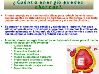  ¿Cuánta energía puedes  ahorrar ? Ahorrar energía es el camino más eficaz para reducir las emisiones contaminantes de CO2 (dióxido de carbono) a la atmósfera, y por tanto detener el calentamiento global del planeta y el cambio climático.  Es también el camino más sencillo y rápido para  lograrlo. Por cada kilovatio/hora de electricidad que ahorremos, evitaremos la emisión de aproximadamente un kilogramo de CO2 en la central térmica donde se quema carbón o petróleo para producir esa electricidad. Además, ahorrar energía tiene otras ventajas adicionales para el medio ambiente, pues con ello evitamos: *  Lluvias ácidas *  Mareas negras *  Contaminación del aire *  Residuos radiactivos *  Riesgo de accidentes nucleares *  Proliferación de armas atómicas *  Destrucción de bosques *  Devastación de parajes naturales *  Desertificación .  
