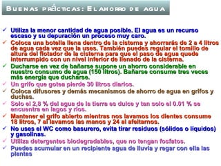 Buenas prácticas: El ahorro de agua Utiliza la menor cantidad de agua posible. El agua es un recurso escaso y su depuración un proceso muy caro. Coloca una botella llena dentro de la cisterna y ahorrarás de 2 a 4 litros de agua cada vez que la uses. También puedes regular el tomillo de altura del flotador de la cisterna para que el paso de agua quede interrumpido con un nivel inferior de llenado de la cisterna. Ducharse en vez de bañarse supone un ahorro considerable en nuestro consumo de agua (150 litros). Bañarse consume tres veces más energía que ducharse. Un grifo que gotea pierde 30 litros diarios. Coloca difusores y demás mecanismos de ahorro de agua en grifos y duchas. Solo el 2,8 % del agua de la tierra es dulce y tan solo el 0.01 % se encuentra en lagos y ríos. Mantener el grifo abierto mientras nos lavamos los dientes consume 18 litros, 7 al lavamos las manos y 24 al afeitarnos. No uses el WC como basurero, evita tirar residuos (sólidos o líquidos) y gasolinas. Utiliza detergentes biodegradables, que no tengan fosfatos. Puedes acumular en un recipiente agua de lluvia y regar con ella las plantas 