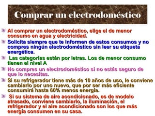 Comprar un electrodomésticoComprar un electrodoméstico
Al comprar un electrodoméstico, elige el de menorAl comprar un electrodoméstico, elige el de menor
consumo en agua y electricidad.consumo en agua y electricidad.
Solicita siempre que te informen de estos consumos y noSolicita siempre que te informen de estos consumos y no
compres ningún electrodoméstico sin leer su etiquetacompres ningún electrodoméstico sin leer su etiqueta
energética.energética.
Las categorías están por letras. Los de menor consumoLas categorías están por letras. Los de menor consumo
tienen el nivel Atienen el nivel A
No compres un electrodoméstico si no estás seguro deNo compres un electrodoméstico si no estás seguro de
que lo necesitas.que lo necesitas.
Si su refrigerador tiene más de 10 años de uso, le convieneSi su refrigerador tiene más de 10 años de uso, le conviene
cambiarlo por uno nuevo, que por ser más eficientecambiarlo por uno nuevo, que por ser más eficiente
consumirá hasta 60% menos energía.consumirá hasta 60% menos energía.
Si su sistema de aire acondicionado, es de modeloSi su sistema de aire acondicionado, es de modelo
atrasado, conviene cambiarlo, la iluminación, elatrasado, conviene cambiarlo, la iluminación, el
refrigerador y el aire acondicionado son los que másrefrigerador y el aire acondicionado son los que más
energía consumen en su casa.energía consumen en su casa.
 