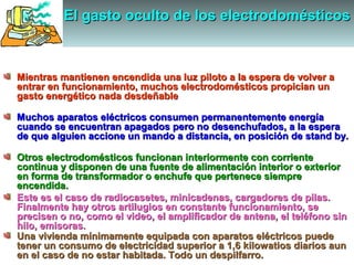 El gasto oculto de los electrodomésticosEl gasto oculto de los electrodomésticosEl gasto oculto de los electrodomésticosEl gasto oculto de los electrodomésticos
Mientras mantienen encendida una luz piloto a la espera de volver aMientras mantienen encendida una luz piloto a la espera de volver a
entrar en funcionamiento, muchos electrodomésticos propician unentrar en funcionamiento, muchos electrodomésticos propician un
gasto energético nada desdeñablegasto energético nada desdeñable
Muchos aparatos eléctricos consumen permanentemente energíaMuchos aparatos eléctricos consumen permanentemente energía
cuando se encuentran apagados pero no desenchufados, a la esperacuando se encuentran apagados pero no desenchufados, a la espera
de que alguien accione un mando a distancia, en posición de stand by.de que alguien accione un mando a distancia, en posición de stand by.
Otros electrodomésticos funcionan interiormente con corrienteOtros electrodomésticos funcionan interiormente con corriente
continua y disponen de una fuente de alimentación interior o exteriorcontinua y disponen de una fuente de alimentación interior o exterior
en forma de transformador o enchufe que pertenece siempreen forma de transformador o enchufe que pertenece siempre
encendida.encendida.
Este es el caso de radiocasetes, minicadenas, cargadores de pilas.Este es el caso de radiocasetes, minicadenas, cargadores de pilas.
Finalmente hay otros artilugios en constante funcionamiento, seFinalmente hay otros artilugios en constante funcionamiento, se
precisen o no, como el video, el amplificador de antena, el teléfono sinprecisen o no, como el video, el amplificador de antena, el teléfono sin
hilo, emisoras.hilo, emisoras.
Una vivienda mínimamente equipada con aparatos eléctricos puedeUna vivienda mínimamente equipada con aparatos eléctricos puede
tener un consumo de electricidad superior a 1,6 kilowatios diarios auntener un consumo de electricidad superior a 1,6 kilowatios diarios aun
en el caso de no estar habitada. Todo un despilfarro.en el caso de no estar habitada. Todo un despilfarro.
 