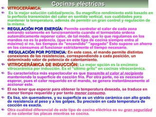 Cocinas eléctricasCocinas eléctricas
VITROCERÁMICAVITROCERÁMICA:
Es la mejor solución calidad/precio. Su magnífico rendimiento está basado en
la perfecta transmisión del calor en sentido vertical, sus cualidades para
mantener la temperatura, además de permitir un gran control y regulación de
la misma.
REGULACIÓN POR ENERGÍAREGULACIÓN POR ENERGÍA: Permite controlar el calor de cada zona
entrando solamente en funcionamiento cuando el termostato ordena
automáticamente reponer calor, de tal modo, que lo que regulamos en los
mandos no es la potencia, (que en este tipo de cocina siempre entra al
máximo) si no, los tiempos de "encendido" "apagado" Esto supone un ahorro
en los consumos al funcionar estrictamente el tiempo necesario.
REGULACIÓN POR POTENCIAREGULACIÓN POR POTENCIA:: En este caso, el mando permite distintas
conexiones de las resistencias, correspondiendo a cada posición, un
determinado valor de potencia de calentamiento.
VITROCERÁMICA DE INDUCCIÓN:VITROCERÁMICA DE INDUCCIÓN: La mejor opción es la encimera
vitrocerámica por inducción. Es el "último grito" en cocinas vitrocerámica.
Su característica más espectacular es que transmite el calor al recipiente
manteniendo la superficie de cocción fría. Por otra parte, no es necesario
esperar, pues el calor requerido en el mando, se genera instantáneamente al
accionar este.
El no tener que esperar para obtener la temperatura deseada, se traduce en
menor tiempo requerido y por tanto menor consumo.
Es lisa, sin quemadores, y su superficie es un vidrio cerámico con alto grado
de resistencia al peso y a los golpes. Su precisión en cada temperatura de
cocción es exacta.
Otra cualidad diferencial de este tipo de cocina eléctrica es su gran seguridad
al no calentar las placas mientras se cocina.
 