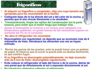 • Al adquirir un frigorífico o congelador, elija uno cuyo tamaño sea el
apropiado para las necesidades de la familia.
• Colóquelo lejos de la luz directa del sol y del calor de la cocina, y
permita que el aire circule libremente a su alrededor.
• Trimestralmente, limpie las rejillas del condensador (en la parte
trasera), para evitar que el motor tenga que trabajar más.
• Ajuste el termostato en invierno y en verano para adaptarlo a la
temperatura ambiente: un grado menos de los necesarios supone un
aumento del 5% en el consumo.
• No abra el refrigerador sin necesidad.
• Descongélelo con regularidad, no dejando que se acumulen más de 6
milímetros de hielo. Introduzca los alimentos una vez se hayan
enfriado.
• Revise las gomas de las puertas, esto lo puede hacer con un pedazo
de papel. Si observa que al cerrar la puerta éste se desliza fácilmente,
es que existen fugas
• Si su frigorífico no descongela automáticamente, no deje acumular
más de 6 mm de hielo; descongélelo regularmente.
• Evite colocar el refrigerador al lado del horno o de la cocina, detrás de
una pared que de directamente al sol o expuesto directamente al sol.
Frigoríficos
 