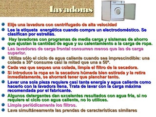 Elije una lavadora con centrifugado de alta velocidadElije una lavadora con centrifugado de alta velocidad
Lee la etiqueta energética cuando compre un electrodoméstico. SeLee la etiqueta energética cuando compre un electrodoméstico. Se
clasifican por estrellas.clasifican por estrellas.
Hay lavadoras con programas de media carga y sistemas de ahorroHay lavadoras con programas de media carga y sistemas de ahorro
que ajustan la cantidad de agua y su calentamiento a la carga de ropa.que ajustan la cantidad de agua y su calentamiento a la carga de ropa.
Las lavadoras de carga frontal consumen menos que las de cargaLas lavadoras de carga frontal consumen menos que las de carga
superior.superior.
Utiliza sólo el ciclo de agua caliente cuando sea imprescindible: unaUtiliza sólo el ciclo de agua caliente cuando sea imprescindible: una
colada a 30º consume casi la mitad que una a 50º.colada a 30º consume casi la mitad que una a 50º.
Cada vez que seques una colada, limpia el filtro de la secadora.Cada vez que seques una colada, limpia el filtro de la secadora.
Si introduce la ropa en la secadora húmeda bien estirada y la retiraSi introduce la ropa en la secadora húmeda bien estirada y la retira
inmediatamente, se ahorrará tener que planchar tanto.inmediatamente, se ahorrará tener que planchar tanto.
Lavar una sola pieza requiere casi tanta energía y agua caliente comoLavar una sola pieza requiere casi tanta energía y agua caliente como
hacerlo con la lavadora llena. Trata de lavar con la carga máximahacerlo con la lavadora llena. Trata de lavar con la carga máxima
recomendada por el fabricante.recomendada por el fabricante.
Algunos detergentes dan excelentes resultados con agua fría, si noAlgunos detergentes dan excelentes resultados con agua fría, si no
requiere el ciclo con agua caliente, no lo utilices.requiere el ciclo con agua caliente, no lo utilices.
Limpia periódicamente los filtros.Limpia periódicamente los filtros.
Lava simultáneamente las prendas de características similaresLava simultáneamente las prendas de características similares
LavadorasLavadorasLavadorasLavadoras
 