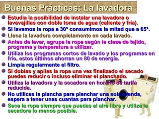 Buenas Prácticas: La lavadoraBuenas Prácticas: La lavadora
Estudia la posibilidad de instalar una lavadora oEstudia la posibilidad de instalar una lavadora o
lavavajillas con doble toma de agua (caliente y fría).lavavajillas con doble toma de agua (caliente y fría).
Si lavamos la ropa a 30° consumimos la mitad que a 65°.Si lavamos la ropa a 30° consumimos la mitad que a 65°.
Llena la lavadora completamente en cada lavado.Llena la lavadora completamente en cada lavado.
Antes de lavar, agrupa la ropa según la clase de tejido,Antes de lavar, agrupa la ropa según la clase de tejido,
programa y temperatura a utilizar.programa y temperatura a utilizar.
Utiliza los programas cortos de lavado y los programas enUtiliza los programas cortos de lavado y los programas en
frío, estos últimos ahorran un 80 de energía.frío, estos últimos ahorran un 80 de energía.
Limpia regularmente el filtro.Limpia regularmente el filtro.
Si doblas y apilas la ropa una vez finalizado el secadoSi doblas y apilas la ropa una vez finalizado el secado
puedes reducir o incluso eliminar el planchado.puedes reducir o incluso eliminar el planchado.
Utiliza la lavadora y la secadora en horario de tarifaUtiliza la lavadora y la secadora en horario de tarifa
reducida.reducida.
No utilices la plancha para planchar una sola prenda,No utilices la plancha para planchar una sola prenda,
espera a tener unas cuantas para planchar.espera a tener unas cuantas para planchar.
Seca la ropa siempre que puedas al aire libre y utiliza laSeca la ropa siempre que puedas al aire libre y utiliza la
secadora lo menos posible.secadora lo menos posible.
 