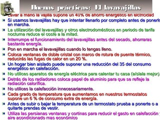 Lavar a mano la vajilla supone un 40% de ahorro energético en elctricidadLavar a mano la vajilla supone un 40% de ahorro energético en elctricidad
Si usamos lavavajillas hay que intentar llenarlo por completo antes de ponerloSi usamos lavavajillas hay que intentar llenarlo por completo antes de ponerlo
en marcha.en marcha.
La utilización del lavavajillas y otros electrodomésticos en periodo de tarifaLa utilización del lavavajillas y otros electrodomésticos en periodo de tarifa
nocturna reduce el coste a la mitad.nocturna reduce el coste a la mitad.
Interrumpe el funcionamiento del lavavajillas antes del secado, ahorrarasInterrumpe el funcionamiento del lavavajillas antes del secado, ahorraras
bastante energía.bastante energía.
Pon en marcha el lavavajillas cuando lo tengas lleno.Pon en marcha el lavavajillas cuando lo tengas lleno.
Coloca ventanas de doble cristal con marco de rotura de puente térmico,Coloca ventanas de doble cristal con marco de rotura de puente térmico,
reducirás las fugas de calor en un 20 %.reducirás las fugas de calor en un 20 %.
Un hogar bien aislado puede suponer una reducción del 35 del consumoUn hogar bien aislado puede suponer una reducción del 35 del consumo
energético en calefacción.energético en calefacción.
No utilices aparatos de energía eléctrica para calentar tu casa (aíslala mejor).No utilices aparatos de energía eléctrica para calentar tu casa (aíslala mejor).
Detrás de los radiadores coloca papel de aluminio para que se refleje laDetrás de los radiadores coloca papel de aluminio para que se refleje la
radiación calorífica.radiación calorífica.
No utilices la calefacción innecesariamente.No utilices la calefacción innecesariamente.
Cada grado de temperatura que aumentamos en nuestros termostatosCada grado de temperatura que aumentamos en nuestros termostatos
supone un 6 % de consumo extra de energía.supone un 6 % de consumo extra de energía.
Antes de subir o bajar la temperatura de un termostato prueba a ponerte o aAntes de subir o bajar la temperatura de un termostato prueba a ponerte o a
quitarte prendas de vestir.quitarte prendas de vestir.
Utiliza las persianas ventanas y cortinas para reducir el gasto en calefacción yUtiliza las persianas ventanas y cortinas para reducir el gasto en calefacción y
aire acondicionado mas económicoaire acondicionado mas económico
Buenas prácticas: El lavavajillasBuenas prácticas: El lavavajillasBuenas prácticas: El lavavajillasBuenas prácticas: El lavavajillas
 