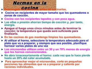 Normas en laNormas en la
cocinacocina
Normas en laNormas en la
cocinacocinaDescongele los alimentos antes de cocinarlos.
Cocine en recipientes de mayor tamaño que los quemadores o
zonas de cocción.
Cocine con los recipientes tapados y con poca agua.
Las ollas a presión ahorran tiempo de cocción y, por tanto,
energía.
Apague el fuego unos cinco minutos antes de terminar la
cocción: la temperatura que queda será suficiente para
finalizarla.
En las cocinas de gas mantenga limpios los quemadores.
Al utilizar el horno, seleccione la temperatura adecuada para el
plato que va a preparar, y siempre que sea posible, planifique
hornear varios platos de una vez
Los microondas utilizan entre un 30 y un 70% menos de energía
que los hornos convencionales.
No abra innecesariamente el horno: cada vez que lo hace pierde
hasta un 20% del calor acumulado.
Para aprovechar mejor el microondas, corte en pequeñas
porciones los alimentos que va a preparar y caliente por
raciones individuales.
 