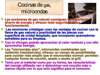 Cocinasdegas,
microondas
Las encimeras de gas natural consiguen un importanteLas encimeras de gas natural consiguen un importante
ahorro de energía y ofrecen total seguridad en suahorro de energía y ofrecen total seguridad en su
funcionamiento.funcionamiento.
Las encimeras cristalgas unen las ventajas de cocinar con laLas encimeras cristalgas unen las ventajas de cocinar con la
llama de gas natural y practicidad de las placas conllama de gas natural y practicidad de las placas con
superficie de cristal templado, que incorporan quemadoressuperficie de cristal templado, que incorporan quemadores
extraíbles para su limpieza.extraíbles para su limpieza.
Con el vitrogas podrás aprovechar el calor residual y con elloCon el vitrogas podrás aprovechar el calor residual y con ello
aprovechar energía.aprovechar energía.
Las "microondas plus", microondas combinadas conLas "microondas plus", microondas combinadas con
radiación (resistencias), ofrecen un campo de posibilidadesradiación (resistencias), ofrecen un campo de posibilidades
para cocinar más amplio que el microondas normal: permitenpara cocinar más amplio que el microondas normal: permiten
cualquier forma de cocción, asado o asado al grill.cualquier forma de cocción, asado o asado al grill.
Tanto por el material como por su forma, las característicasTanto por el material como por su forma, las características
del menaje utilizado van a determinar una cocción más odel menaje utilizado van a determinar una cocción más o
menos rápida con lo que esto significa para el consumomenos rápida con lo que esto significa para el consumo
 