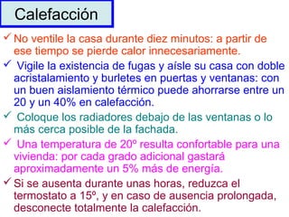 No ventile la casa durante diez minutos: a partir de
ese tiempo se pierde calor innecesariamente.
 Vigile la existencia de fugas y aísle su casa con doble
acristalamiento y burletes en puertas y ventanas: con
un buen aislamiento térmico puede ahorrarse entre un
20 y un 40% en calefacción.
 Coloque los radiadores debajo de las ventanas o lo
más cerca posible de la fachada.
 Una temperatura de 20º resulta confortable para una
vivienda: por cada grado adicional gastará
aproximadamente un 5% más de energía.
Si se ausenta durante unas horas, reduzca el
termostato a 15º, y en caso de ausencia prolongada,
desconecte totalmente la calefacción.
CalefacciónCalefacción
 
