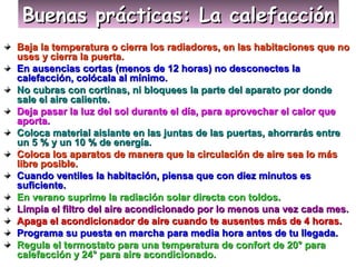 Buenas prácticas: La calefacciónBuenas prácticas: La calefacciónBuenas prácticas: La calefacciónBuenas prácticas: La calefacción
Baja la temperatura o cierra los radiadores, en las habitaciones que noBaja la temperatura o cierra los radiadores, en las habitaciones que no
uses y cierra la puerta.uses y cierra la puerta.
En ausencias cortas (menos de 12 horas) no desconectes laEn ausencias cortas (menos de 12 horas) no desconectes la
calefacción, colócala al mínimo.calefacción, colócala al mínimo.
No cubras con cortinas, ni bloquees la parte del aparato por dondeNo cubras con cortinas, ni bloquees la parte del aparato por donde
sale el aire caliente.sale el aire caliente.
Deja pasar la luz del sol durante el día, para aprovechar el calor queDeja pasar la luz del sol durante el día, para aprovechar el calor que
aporta.aporta.
Coloca material aislante en las juntas de las puertas, ahorrarás entreColoca material aislante en las juntas de las puertas, ahorrarás entre
un 5 % y un 10 % de energía.un 5 % y un 10 % de energía.
Coloca los aparatos de manera que la circulación de aire sea lo másColoca los aparatos de manera que la circulación de aire sea lo más
libre posible.libre posible.
Cuando ventiles la habitación, piensa que con diez minutos esCuando ventiles la habitación, piensa que con diez minutos es
suficiente.suficiente.
En verano suprime la radiación solar directa con toldos.En verano suprime la radiación solar directa con toldos.
Limpia el filtro del aire acondicionado por lo menos una vez cada mes.Limpia el filtro del aire acondicionado por lo menos una vez cada mes.
Apaga el acondicionador de aire cuando te ausentes más de 4 horas.Apaga el acondicionador de aire cuando te ausentes más de 4 horas.
Programa su puesta en marcha para media hora antes de tu llegada.Programa su puesta en marcha para media hora antes de tu llegada.
Regula el termostato para una temperatura de confort de 20° paraRegula el termostato para una temperatura de confort de 20° para
calefacción y 24° para aire acondicionado.calefacción y 24° para aire acondicionado.
 