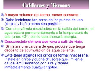 Calderas y TermosCalderas y TermosCalderas y TermosCalderas y Termos
A mayor volumen del termo, menor consumo.
Debe instalarse tan cerca de los puntos de uso
(cocina y baño) como sea posible.
Con una válvula mezcladora en la salida del termo, el
agua estará permanentemente a la temperatura de
uso (unos 40º), con lo que ahorrará energía.
Desconéctelo siempre que vaya a salir de viaje.
Si instala una caldera de gas, procure que tenga
depósito de acumulación de agua caliente.
Evite tener abiertos los grifos de forma innecesaria.
Instale en grifos y ducha difusores que limiten el
caudal emulsionando con aire y repare
inmediatamente cualquier goteo.
 