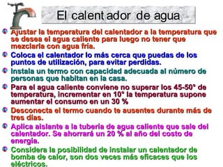 Ajustar la temperatura del calentador a la temperatura queAjustar la temperatura del calentador a la temperatura que
se desea el agua caliente para luego no tener quese desea el agua caliente para luego no tener que
mezclarla con agua fría.mezclarla con agua fría.
Coloca el calentador lo más cerca que puedas de losColoca el calentador lo más cerca que puedas de los
puntos de utilización, para evitar perdidas.puntos de utilización, para evitar perdidas.
Instala un termo con capacidad adecuada al número deInstala un termo con capacidad adecuada al número de
personas que habitan en la casa.personas que habitan en la casa.
Para el agua caliente conviene no superar los 45-50° dePara el agua caliente conviene no superar los 45-50° de
temperatura, incrementar en 10° la temperatura suponetemperatura, incrementar en 10° la temperatura supone
aumentar el consumo en un 30 %aumentar el consumo en un 30 %
Desconecta el termo cuando te ausentes durante más deDesconecta el termo cuando te ausentes durante más de
tres días.tres días.
Aplica aislante a la tubería de agua caliente que sale delAplica aislante a la tubería de agua caliente que sale del
calentador. Se ahorrará un 20 % al año del costo decalentador. Se ahorrará un 20 % al año del costo de
energía.energía.
Considera la posibilidad de instalar un calentador deConsidera la posibilidad de instalar un calentador de
bomba de calor, son dos veces más eficaces que losbomba de calor, son dos veces más eficaces que los
eléctricos.eléctricos.
El calent ador de aguaEl calent ador de agua
 