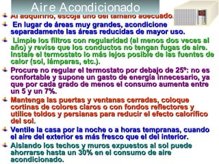 Al adquirirlo, escoja uno del tamaño adecuado.Al adquirirlo, escoja uno del tamaño adecuado.
En lugar de áreas muy grandes, acondicioneEn lugar de áreas muy grandes, acondicione
separadamente las áreas reducidas de mayor uso.separadamente las áreas reducidas de mayor uso.
Limpie los filtros con regularidad (al menos dos veces alLimpie los filtros con regularidad (al menos dos veces al
año) y revise que los conductos no tengan fugas de aire.año) y revise que los conductos no tengan fugas de aire.
Instale el termostato lo más lejos posible de las fuentes deInstale el termostato lo más lejos posible de las fuentes de
calor (sol, lámparas, etc.).calor (sol, lámparas, etc.).
Procure no regular el termostato por debajo de 25º: no esProcure no regular el termostato por debajo de 25º: no es
confortable y supone un gasto de energía innecesario, yaconfortable y supone un gasto de energía innecesario, ya
que por cada grado de menos el consumo aumenta entreque por cada grado de menos el consumo aumenta entre
un 5 y un 7%.un 5 y un 7%.
Mantenga las puertas y ventanas cerradas, coloqueMantenga las puertas y ventanas cerradas, coloque
cortinas de colores claros o con fondos reflectores ycortinas de colores claros o con fondos reflectores y
utilice toldos y persianas para reducir el efecto caloríficoutilice toldos y persianas para reducir el efecto calorífico
del sol.del sol.
Ventile la casa por la noche o a horas tempranas, cuandoVentile la casa por la noche o a horas tempranas, cuando
el aire del exterior es más fresco que el del interior.el aire del exterior es más fresco que el del interior.
Aislando los techos y muros expuestos al sol puedeAislando los techos y muros expuestos al sol puede
ahorrarse hasta un 30% en el consumo de aireahorrarse hasta un 30% en el consumo de aire
acondicionado.acondicionado.
Aire Acondicionado
 