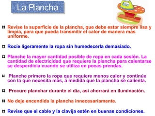 La PlanchaLa Plancha
Revise la superficie de la plancha, que debe estar siempre lisa y
limpia, para que pueda transmitir el calor de manera mas
uniforme.
Rocíe ligeramente la ropa sin humedecerla demasiado.
Planche la mayor cantidad posible de ropa en cada sesión. La
cantidad de electricidad que requiere la plancha para calentarse
se desperdicia cuando se utiliza en pocas prendas.
Planche primero la ropa que requiere menos calor y continúe
con la que necesita más, a medida que la plancha se calienta.
Procure planchar durante el día, así ahorrará en iluminación.
No deje encendida la plancha innecesariamente.
Revise que el cable y la clavija estén en buenas condiciones.
 