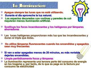 Apague siempre las luces que no esté utilizando.Apague siempre las luces que no esté utilizando.
Durante el día aproveche la luz natural.Durante el día aproveche la luz natural.
Los espacios decorados con cortinas y paredes de colores clarosLos espacios decorados con cortinas y paredes de colores claros
requieren menos iluminación artificial.requieren menos iluminación artificial.
Sustituya los focos incandescentes y los halógenos por lámparasSustituya los focos incandescentes y los halógenos por lámparas
ahorradorasahorradoras
Las luces halógenas proporcionan más luz que las incandescentes yLas luces halógenas proporcionan más luz que las incandescentes y
duran el triple que éstas.duran el triple que éstas.
No utilice lámparas fluorescentes cuando los encendidos y apagadosNo utilice lámparas fluorescentes cuando los encendidos y apagados
sean muy frecuentessean muy frecuentes
Si van a estar apagadas menos de 20 minutos, es más rentableSi van a estar apagadas menos de 20 minutos, es más rentable
dejarlas encendidas.dejarlas encendidas.
Limpie periódicamente focos y lámparasLimpie periódicamente focos y lámparas
La iluminación representa una tercera parte del consumo de energíaLa iluminación representa una tercera parte del consumo de energía
en los hogares y, por tanto, de lo que se paga en la factura poren los hogares y, por tanto, de lo que se paga en la factura por
consumo de electricidadconsumo de electricidad
La IluminaciónLa IluminaciónLa IluminaciónLa Iluminación
 