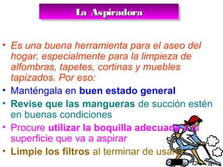 La AspiradoraLa AspiradoraLa AspiradoraLa Aspiradora
• Es una buena herramienta para el aseo del
hogar, especialmente para la limpieza de
alfombras, tapetes, cortinas y muebles
tapizados. Por eso:
• Manténgala en buen estado general
• Revise que las mangueras de succión estén
en buenas condiciones
• Procure utilizar la boquilla adecuada a la
superficie que va a aspirar
• Limpie los filtros al terminar de usarla
 
