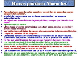 Apaga las luces cuando no las necesites; y acuérdate de apagarías cuandoApaga las luces cuando no las necesites; y acuérdate de apagarías cuando
salgas de la habitación.salgas de la habitación.
Instala interruptores para que las luces se enciendan y se apaguenInstala interruptores para que las luces se enciendan y se apaguen
automáticamente.automáticamente.
No dejes luces encendidas en lugares públicos, solo por que tú no lo vas aNo dejes luces encendidas en lugares públicos, solo por que tú no lo vas a
pagar.pagar.
Aprovecha la luz natural.Aprovecha la luz natural.
Utiliza luces próximas para trabajos como leer, coser, escribir o estudiar yUtiliza luces próximas para trabajos como leer, coser, escribir o estudiar y
elimina luces indirectas.elimina luces indirectas.
Las habitaciones pintadas de colores claros aumentan la luminosidad interior.Las habitaciones pintadas de colores claros aumentan la luminosidad interior.
Limpia las pantallas de las lámparas.Limpia las pantallas de las lámparas.
Cambia las bombillas convencionales por los modelos de bajo consumoCambia las bombillas convencionales por los modelos de bajo consumo
cuando esto sea posible. Ahorraras hasta un 80 % y duran 10% veces más.cuando esto sea posible. Ahorraras hasta un 80 % y duran 10% veces más.
No hay que usar lámparas de una potencia mayor de la que se necesita.No hay que usar lámparas de una potencia mayor de la que se necesita.
Los reguladores electrónicos de intensidad de luz permiten reducir elLos reguladores electrónicos de intensidad de luz permiten reducir el
consumo de las bombillas incandescentes y también de las halógenas.consumo de las bombillas incandescentes y también de las halógenas.
Si vas a tener apagado el fluorescente menos de 20 minutos es preferibleSi vas a tener apagado el fluorescente menos de 20 minutos es preferible
dejarlo encendido para no acortar su vida útil.dejarlo encendido para no acortar su vida útil.
Los fluorescentes trifosfóricos dan un 20 % más de luz con la misma potencia.Los fluorescentes trifosfóricos dan un 20 % más de luz con la misma potencia.
Si además de aire acondicionado se necesita calefacción, conviene instalar unSi además de aire acondicionado se necesita calefacción, conviene instalar un
aparato de bomba calor-frío, ahorrarás hasta un 60 % de lo que consumasaparato de bomba calor-frío, ahorrarás hasta un 60 % de lo que consumas
Buenas prácticas: Ahorra luzBuenas prácticas: Ahorra luzBuenas prácticas: Ahorra luzBuenas prácticas: Ahorra luz
 