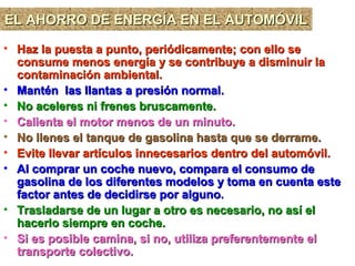 EL AHORRO DE ENERGÍA EN EL AUTOMÓVILEL AHORRO DE ENERGÍA EN EL AUTOMÓVILEL AHORRO DE ENERGÍA EN EL AUTOMÓVILEL AHORRO DE ENERGÍA EN EL AUTOMÓVIL
• Haz la puesta a punto, periódicamente; con ello seHaz la puesta a punto, periódicamente; con ello se
consume menos energía y se contribuye a disminuir laconsume menos energía y se contribuye a disminuir la
contaminación ambiental.contaminación ambiental.
• Mantén las llantas a presión normal.Mantén las llantas a presión normal.
• No aceleres ni frenes bruscamente.No aceleres ni frenes bruscamente.
• Calienta el motor menos de un minuto.Calienta el motor menos de un minuto.
• No llenes el tanque de gasolina hasta que se derrame.No llenes el tanque de gasolina hasta que se derrame.
• Evite llevar artículos innecesarios dentro del automóvil.Evite llevar artículos innecesarios dentro del automóvil.
• Al comprar un coche nuevo, compara el consumo deAl comprar un coche nuevo, compara el consumo de
gasolina de los diferentes modelos y toma en cuenta estegasolina de los diferentes modelos y toma en cuenta este
factor antes de decidirse por alguno.factor antes de decidirse por alguno.
• Trasladarse de un lugar a otro es necesario, no así elTrasladarse de un lugar a otro es necesario, no así el
hacerlo siempre en coche.hacerlo siempre en coche.
• Si es posible camina, si no, utiliza preferentemente elSi es posible camina, si no, utiliza preferentemente el
transporte colectivo.transporte colectivo.
 