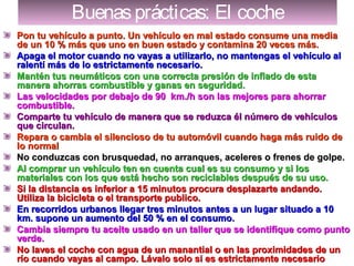 Buenasprácticas: El cocheBuenasprácticas: El coche
Pon tu vehículo a punto. Un vehículo en mal estado consume una mediaPon tu vehículo a punto. Un vehículo en mal estado consume una media
de un 10 % más que uno en buen estado y contamina 20 veces más.de un 10 % más que uno en buen estado y contamina 20 veces más.
Apaga el motor cuando no vayas a utilizarlo, no mantengas el vehículo alApaga el motor cuando no vayas a utilizarlo, no mantengas el vehículo al
ralentí más de lo estrictamente necesario.ralentí más de lo estrictamente necesario.
Mantén tus neumáticos con una correcta presión de inflado de estaMantén tus neumáticos con una correcta presión de inflado de esta
manera ahorras combustible y ganas en seguridad.manera ahorras combustible y ganas en seguridad.
Las velocidades por debajo de 90 km./h son las mejores para ahorrarLas velocidades por debajo de 90 km./h son las mejores para ahorrar
combustible.combustible.
Comparte tu vehículo de manera que se reduzca él número de vehículosComparte tu vehículo de manera que se reduzca él número de vehículos
que circulan.que circulan.
Repara o cambia el silencioso de tu automóvil cuando haga más ruido deRepara o cambia el silencioso de tu automóvil cuando haga más ruido de
lo normallo normal
No conduzcas con brusquedad, no arranques, aceleres o frenes de golpe.No conduzcas con brusquedad, no arranques, aceleres o frenes de golpe.
Al comprar un vehículo ten en cuenta cual es su consumo y si losAl comprar un vehículo ten en cuenta cual es su consumo y si los
materiales con los que está hecho son reciclables después de su uso.materiales con los que está hecho son reciclables después de su uso.
Si la distancia es inferior a 15 minutos procura desplazarte andando.Si la distancia es inferior a 15 minutos procura desplazarte andando.
Utiliza la bicicleta o el transporte publico.Utiliza la bicicleta o el transporte publico.
En recorridos urbanos llegar tres minutos antes a un lugar situado a 10En recorridos urbanos llegar tres minutos antes a un lugar situado a 10
km. supone un aumento del 50 % en el consumo.km. supone un aumento del 50 % en el consumo.
Cambia siempre tu aceite usado en un taller que se identifique como puntoCambia siempre tu aceite usado en un taller que se identifique como punto
verde.verde.
No laves el coche con agua de un manantial o en las proximidades de unNo laves el coche con agua de un manantial o en las proximidades de un
río cuando vayas al campo. Lávalo solo si es estrictamente necesariorío cuando vayas al campo. Lávalo solo si es estrictamente necesario
 