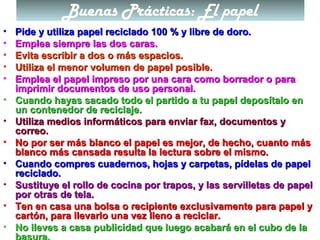 Buenas Prácticas: El papel
• Pide y utiliza papel reciclado 100 % y libre de doro.Pide y utiliza papel reciclado 100 % y libre de doro.
• Emplea siempre las dos caras.Emplea siempre las dos caras.
• Evita escribir a dos o más espacios.Evita escribir a dos o más espacios.
• Utiliza el menor volumen de papel posible.Utiliza el menor volumen de papel posible.
• Emplea el papel impreso por una cara como borrador o paraEmplea el papel impreso por una cara como borrador o para
imprimir documentos de uso personal.imprimir documentos de uso personal.
• Cuando hayas sacado todo el partido a tu papel deposítalo enCuando hayas sacado todo el partido a tu papel deposítalo en
un contenedor de reciclaje.un contenedor de reciclaje.
• Utiliza medios informáticos para enviar fax, documentos yUtiliza medios informáticos para enviar fax, documentos y
correo.correo.
• No por ser más blanco el papel es mejor, de hecho, cuanto másNo por ser más blanco el papel es mejor, de hecho, cuanto más
blanco más cansada resulta la lectura sobre el mismo.blanco más cansada resulta la lectura sobre el mismo.
• Cuando compres cuadernos, hojas y carpetas, pídelas de papelCuando compres cuadernos, hojas y carpetas, pídelas de papel
reciclado.reciclado.
• Sustituye el rollo de cocina por trapos, y las servilletas de papelSustituye el rollo de cocina por trapos, y las servilletas de papel
por otras de tela.por otras de tela.
• Ten en casa una bolsa o recipiente exclusivamente para papel yTen en casa una bolsa o recipiente exclusivamente para papel y
cartón, para llevarlo una vez lleno a reciclar.cartón, para llevarlo una vez lleno a reciclar.
• No lleves a casa publicidad que luego acabará en el cubo de laNo lleves a casa publicidad que luego acabará en el cubo de la
basura.
 