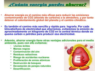 ¿Cuánta energía puedes¿Cuánta energía puedes ahorrarahorrar??¿Cuánta energía puedes¿Cuánta energía puedes ahorrarahorrar??
• Ahorrar energía es el camino más eficaz para reducir las emisiones
contaminantes de CO2 (dióxido de carbono) a la atmósfera, y por tanto
detener el calentamiento global del planeta y el cambio climático.
• Es también el camino más sencillo y rápido para lograrlo. Por cada
kilovatio/hora de electricidad que ahorremos, evitaremos la emisión de
aproximadamente un kilogramo de CO2 en la central térmica donde se
quema carbón o petróleo para producir esa electricidad.
• Además, ahorrar energía tiene otras ventajas adicionales para el medio
ambiente, pues con ello evitamos:
* Lluvias ácidas
* Mareas negras
* Contaminación del aire
* Residuos radiactivos
* Riesgo de accidentes nucleares
* Proliferación de armas atómicas
* Destrucción de bosques
* Devastación de parajes naturales
* Desertificación.
 