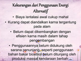 Kekurangan dari Penggunaan Energi 
Alternatif 
• Biaya isntalasi awal cukup mahal 
• Kurang dapat diandalkan karna tergantung 
pada alam 
• Belum dapat dikembangkan dengan 
efisien karna masih dalam tahap 
pengembangan 
• Penggunaannya belum didukung oleh 
sarana penunjang, seperti penggunaan 
bahan bakar bioetnol belum ditunjang oleh 
produksi massal kendaraan berbahan 
abc 
