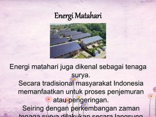 Energi Matahari 
Energi matahari juga dikenal sebagai tenaga 
surya. 
Secara tradisional masyarakat Indonesia 
memanfaatkan untuk proses penjemuran 
atau pengeringan. 
Seiring dengan perkembangan zaman 
tenaga surya dilakukan secara langsung 
 