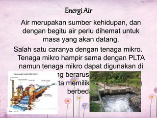 Energi Air 
Air merupakan sumber kehidupan, dan 
dengan begitu air perlu dihemat untuk 
masa yang akan datang. 
Salah satu caranya dengan tenaga mikro. 
Tenaga mikro hampir sama dengan PLTA 
namun tenaga mikro dapat digunakan di 
sungai yang berarus kecil dan terus 
mengalir serta memiliki ketinggian yang 
berbeda. 
 