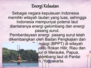 Energi Kelautan 
Sebagai negara kepulauan Indonesia 
memiliki wilayah lautan yang luas, sehingga 
Indonesia mempunyai potensi laut 
diantaranya energi gelombang dan energi 
pasang surut. 
Pemberdayaan energi pasang surut telah 
dikembangkan oleh Badan Pengkajian dan 
Penerapan Teknologi (BPPT) di wilayah 
Indonesia barat yaitu Rokan Hilir, Riau dan 
Indonesia timur di Merauke, Papua. 
Sedangkan gelombang laut di Pantai 
Baron, Yogyakarta. 
 