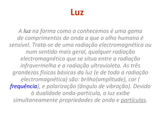 Luz A  luz  na forma como a conhecemos é uma gama de comprimentos de onda a que o olho humano é sensível. Trata-se de uma radiação electromagnética ou num sentido mais geral, qualquer radiação electromagnética que se situa entre a radiação infravermelha e a radiação ultravioleta. As três grandezas físicas básicas da luz (e de toda a radiação electromagnética) são: brilho(amplitude), cor ( frequência ), e polarização (ângulo de vibração). Devido à dualidade onda-partícula, a luz exibe simultaneamente propriedades de onda e  partículas . 