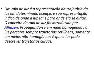 Um raio de luz é a representação da trajetória da luz em determinado espaço, e sua representação indica de onde a luz sai e para onde ela se dirige. O conceito de raio de luz foi introduzido por  Alhazen . Propagando-se em meio homogêneo , a luz percorre sempre trajetórias retilíneas; somente em meios não-homogêneos é que a luz pode descrever trajetórias curvas. 