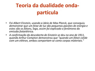 Teoria da dualidade onda-particula Foi Albert Einstein, usando a ideia de Max Planck, que conseguiu demonstrar que um feixe de luz são pequenos pacotes de energia e estes são os fótons, logo, assim foi explicado o fenômeno da emissão fotoelétrica. A confirmação da descoberta de Einstein se deu no ano de 1911, quando Arthur Compton demonstrou que "quando um fóton colide com um elétron, ambos comportam-se como corpos materiais." 