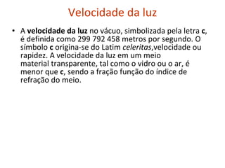 Velocidade da luz A  velocidade da luz  no vácuo, simbolizada pela letra  c , é definida como 299 792 458 metros por segundo. O símbolo  c  origina-se do Latim  celeritas ,velocidade ou rapidez. A velocidade da luz em um meio material transparente, tal como o vidro ou o ar, é menor que  c , sendo a fração função do índice de refração do meio. 