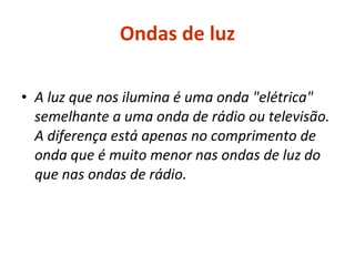 Ondas de luz A luz que nos ilumina é uma onda "elétrica" semelhante a uma onda de rádio ou televisão. A diferença está apenas no comprimento de onda que é muito menor nas ondas de luz do que nas ondas de rádio. 