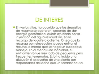 DE INTERES En varios sitios, ha ocurrido que los depósitos de magma se agotaron, cesando de dar energía geotérmica, quizás ayudado por la inyección del agua residual fría, en la recarga del acuífero caliente. O sea que la recarga por reinyección, puede enfriar el recurso, a menos que se haga un cuidadoso manejo. En al menos una localidad, el enfriamiento fue resultado de pequeños pero frecuentes terremotos. Esto ha traído una discusión si los dueños de una planta son responsables del daño que un temblor causa. 