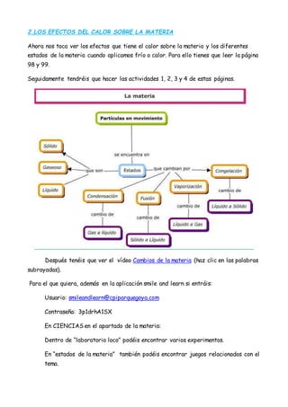 2.LOS EFECTOS DEL CALOR SOBRE LA MATERIA
Ahora nos toca ver los efectos que tiene el calor sobre la materia y los diferentes
estados de la materia cuando aplicamos frío o calor. Para ello tienes que leer la página
98 y 99.
Seguidamente tendréis que hacer las actividades 1, 2, 3 y 4 de estas páginas.
Después tenéis que ver el vídeo Cambios de la materia (haz clic en las palabras
subrayadas).
Para el que quiera, además en la aplicación smile and learn si entráis:
Usuario: smileandlearn@cpiparquegoya.com
Contraseña: 3p1drhA1SX
En CIENCIAS en el apartado de la materia:
Dentro de “laboratorio loco” podéis encontrar varios experimentos.
En “estados de la materia” también podéis encontrar juegos relacionados con el
tema.
 