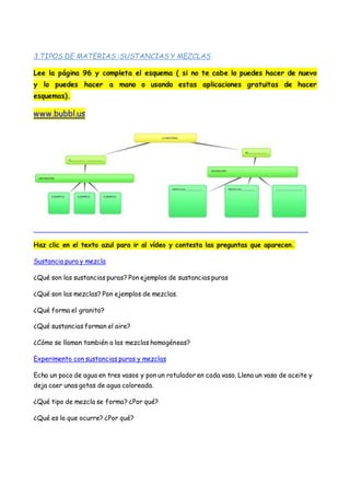 3.TIPOS DE MATERIAS :SUSTANCIAS Y MEZCLAS
Lee la página 96 y completa el esquema ( si no te cabe lo puedes hacer de nuevo
y lo puedes hacer a mano o usando estas aplicaciones gratuitas de hacer
esquemas).
www.bubbl.us
Haz clic en el texto azul para ir al vídeo y contesta las preguntas que aparecen.
Sustancia pura y mezcla
¿Qué son las sustancias puras? Pon ejemplos de sustancias puras
¿Qué son las mezclas? Pon ejemplos de mezclas.
¿Qué forma el granito?
¿Qué sustancias forman el aire?
¿Cómo se llaman también a las mezclas homogéneas?
Experimento con sustancias puras y mezclas
Echa un poco de agua en tres vasos y pon un rotulador en cada vaso. Llena un vaso de aceite y
deja caer unas gotas de agua coloreada.
¿Qué tipo de mezcla se forma? ¿Por qué?
¿Qué es lo que ocurre? ¿Por qué?
 