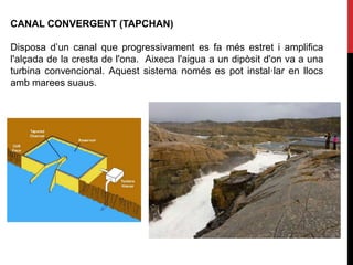 CANAL CONVERGENT (TAPCHAN)
Disposa d’un canal que progressivament es fa més estret i amplifica
l'alçada de la cresta de l'ona. Aixeca l'aigua a un dipòsit d'on va a una
turbina convencional. Aquest sistema només es pot instal·lar en llocs
amb marees suaus.
 